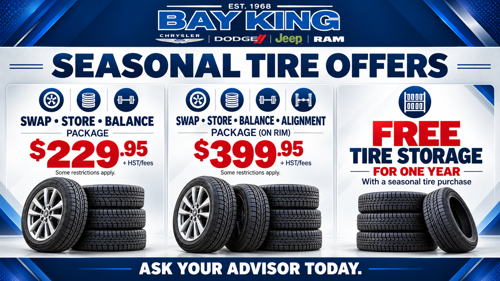 Bay King seasonal tire offers: swap, store and balance package $229.95 plus HST and fees; swap, store, balance and alignment package (on rim) $399.95 plus HST and fees, some restrictions apply. Free tire storage for one year with a seasonal tire purchase. Ask your advisor today.